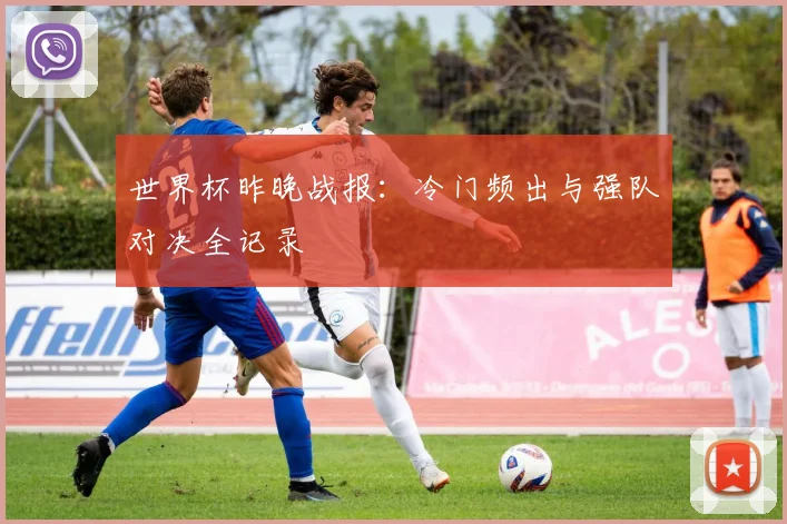 世界杯昨晚战报:冷门频出与强队对决全记录