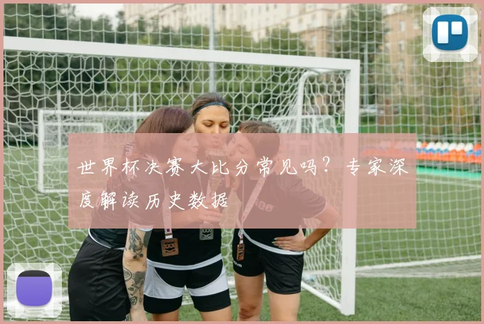 世界杯决赛大比分常见吗?专家深度解读历史数据
