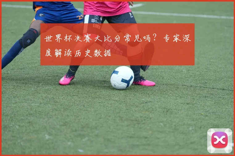 世界杯决赛大比分常见吗?专家深度解读历史数据