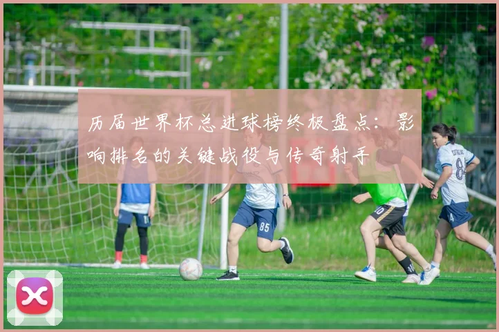 历届世界杯总进球榜终极盘点：影响排名的关键战役与传奇射手