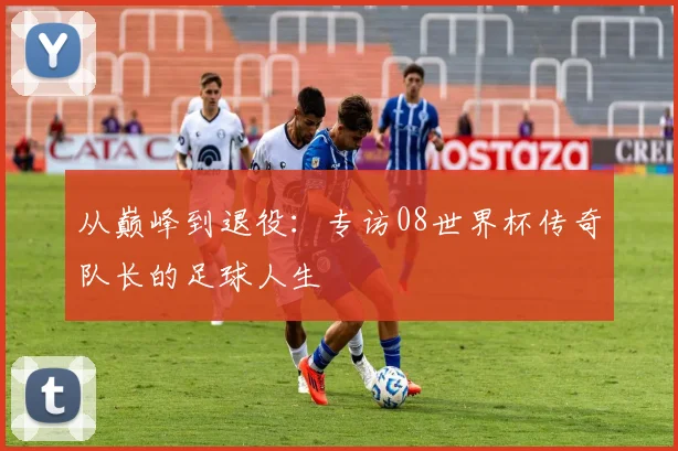 从巅峰到退役：专访08世界杯传奇队长的足球人生