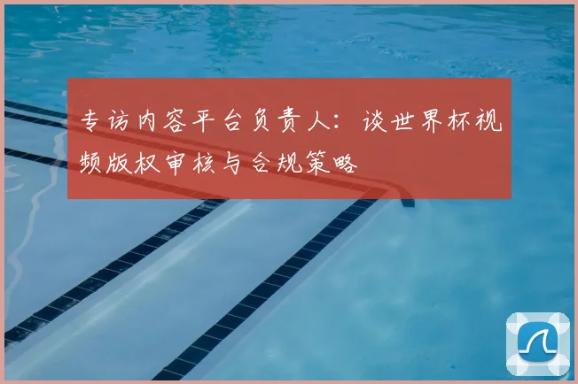 专访内容平台负责人:谈世界杯视频版权审核与合规策略
