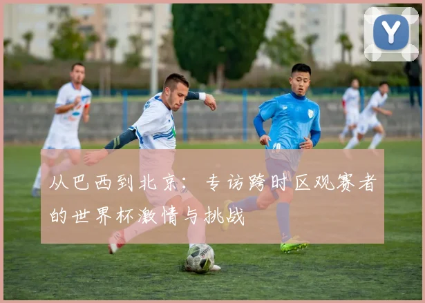 从巴西到北京：专访跨时区观赛者的世界杯激情与挑战