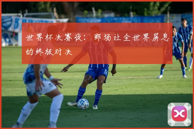 世界杯决赛夜:那场让全世界屏息的终极对决