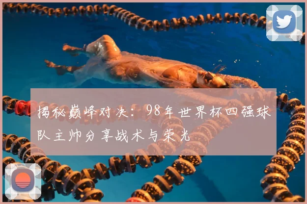 揭秘巅峰对决：98年世界杯四强球队主帅分享战术与荣光