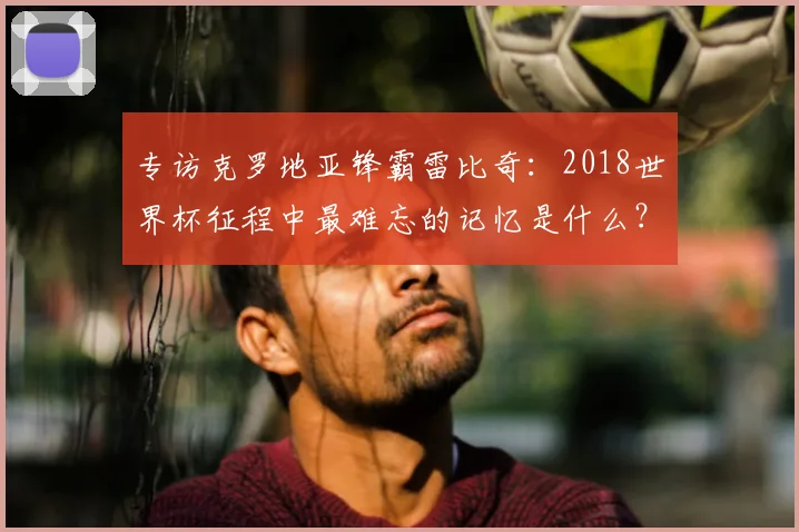 专访克罗地亚锋霸雷比奇:2018世界杯征程中最难忘的记忆是什么?