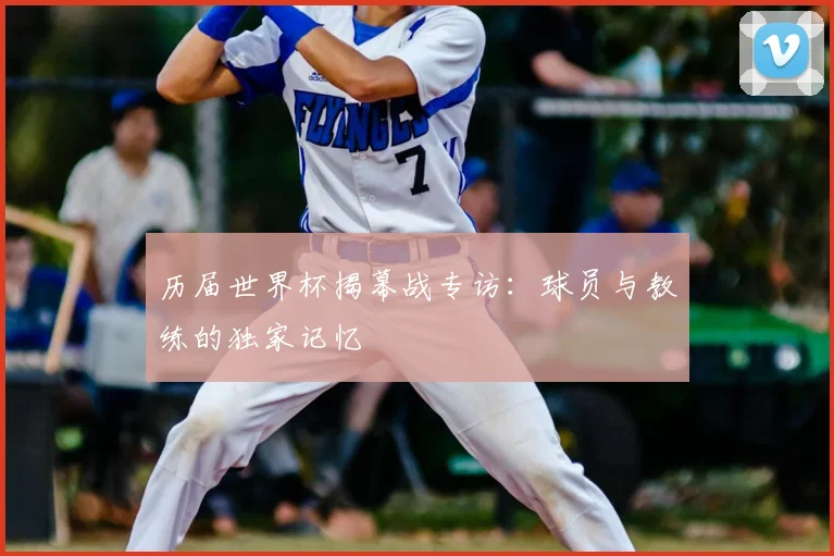 历届世界杯揭幕战专访：球员与教练的独家记忆