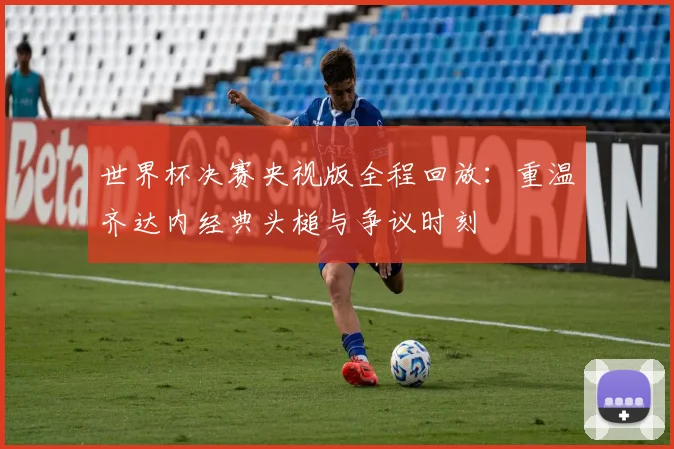 世界杯决赛央视版全程回放:重温齐达内经典头槌与争议时刻