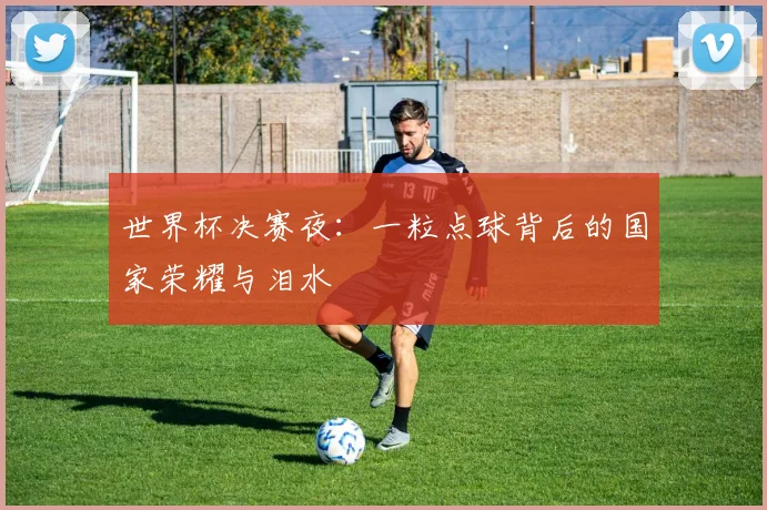 世界杯决赛夜:一粒点球背后的国家荣耀与泪水