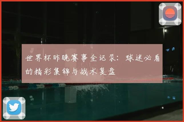 世界杯昨晚赛事全记录:球迷必看的精彩集锦与战术复盘